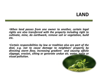LAND
•When land passes from one owner to another, certain legal
rights are also transferred with the property including right to
cultivate, mine, do earthwork, remove soil or vegetation, build
etc.
•Certain responsibilities by law or tradition also are part of the
deal, e.g. not to cause damage to neighbors’ property by
directing storm flow, increasing gradient and causing offsite
slippage, erosion, silting or generate undue air, water, noise or
visual pollution.
 