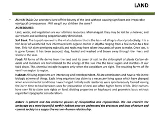 LAND
• AS HERITAGE: Our ancestors lived off the bounty of the land without causing significant and irreparable
ecological consequences . Will we gift our children the same?
AS RESOURCE:
Land, water, and vegetation are our ultimate resources. Mismanaged, they may be lost to us forever, and
our wealth and wellbeing proportionately diminished.
Soil Bank: The topsoil reservoir is the vital substance that is the basis of all agricultural productivity. It is a
thin layer of weathered rock intermixed with organic matter in depths ranging from a few inches to a few
feet. This rich skim overlaying sub soils and rocks may have taken thousands of years to make. Once lost, it
is gone forever. It has been scooped, dug, hauled and washed and blown away through the rivers and
winds to the seas.
Food: All forms of life derive from the land and its cover of soil. In the chlorophyll of plants Carbon-di-
oxide and moisture are transformed by the energy of the sun into the basic sugars and starches of our
food chain. This chemical miracle happens only when the conditions are right. The resulting forms of life
vary from region to region.
Habitat: All living organisms are interacting and interdependent. All are contributors and have a role in the
biologic scheme of things. Each living organism lays claim to a necessary living space which have changed
when environmental conditions have changed. Initially such territories were spontaneously formed leaving
the earth time to heal between uses for preparation of new and often higher forms of life. Only humans
have seen fit to claim sole rights on land, dividing properties on haphazard and geometric basis without
regard for topographic considerations.
Nature is patient and has immense powers of recuperation and regeneration. We can recreate the
landscape as a more bountiful earthly habitat once we understand the processes and laws of nature and
commit society to a supportive nature –human relationship.
 