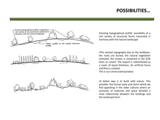 POSSIBILITIES…
•Existing topographical profile: possibility of a
rich variety of structural forms conceived in
harmony with the natural landscape
•The revised topography due to the bulldozer;
the rocks are buried, the natural vegetation
removed, the stream is contained in the S/W
drain or culvert. The topsoil is redistributed as
a cover of equal thickness. An artificial fauna
and flora is created.
This is our constructed paradise.
•A better way is to build with nature. This
provides the human scale and charm which we
find appealing in the older cultures where an
economy of materials and space dictated a
close relationship between the buildings and
the landscape form.
 