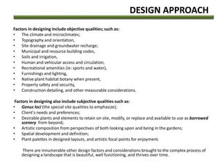 DESIGN APPROACH
Factors in designing include objective qualities; such as:
• The climate and microclimates;
• Topography and orientation,
• Site drainage and groundwater recharge;
• Municipal and resource building codes,
• Soils and irrigation,
• Human and vehicular access and circulation,
• Recreational amenities (ie: sports and water),
• Furnishings and lighting,
• Native plant habitat botany when present,
• Property safety and security,
• Construction detailing, and other measurable considerations.
Factors in designing also include subjective qualities such as:
• Genus loci (the special site qualities to emphasize);
• Client's needs and preferences;
• Desirable plants and elements to retain on site, modify, or replace and available to use as borrowed
scenery from beyond;
• Artistic composition from perspectives of both looking upon and being in the gardens;
• Spatial development and definition;
• Plant palettes in designed layouts, and artistic focal points for enjoyment.
There are innumerable other design factors and considerations brought to the complex process of
designing a landscape that is beautiful, well functioning, and thrives over time.
 