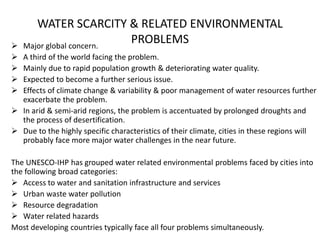 WATER SCARCITY & RELATED ENVIRONMENTAL
PROBLEMS Major global concern.
 A third of the world facing the problem.
 Mainly due to rapid population growth & deteriorating water quality.
 Expected to become a further serious issue.
 Effects of climate change & variability & poor management of water resources further
exacerbate the problem.
 In arid & semi-arid regions, the problem is accentuated by prolonged droughts and
the process of desertification.
 Due to the highly specific characteristics of their climate, cities in these regions will
probably face more major water challenges in the near future.
The UNESCO-IHP has grouped water related environmental problems faced by cities into
the following broad categories:
 Access to water and sanitation infrastructure and services
 Urban waste water pollution
 Resource degradation
 Water related hazards
Most developing countries typically face all four problems simultaneously.
 