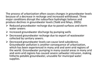 The process of urbanization often causes changes in groundwater levels
because of a decrease in recharge and increased withdrawal. Three
major conditions disrupt the subsurface hydrologic balance and
produce declines in groundwater levels (Todd and Mays, 2005):
 Reduced groundwater recharge due to paved surfaces and storm
water sewers
 Increased groundwater discharge by pumping wells
 Decreased groundwater recharge due to export of wastewater
collected by sanitary sewers.
 Decreased groundwater levels can cause land subsidence.
Groundwater pollution is another consequence of urbanization,
which has been experienced in many arid and semi-arid regions of
the world. Groundwater pumping in many coastal areas in many arid
and semi-arid regions has caused severe saltwater intrusion, making
hitherto potable groundwater, unusable for municipal water
supplies.
 