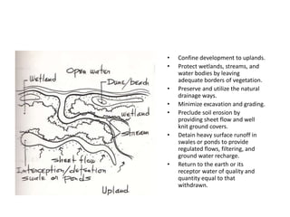 • Confine development to uplands.
• Protect wetlands, streams, and
water bodies by leaving
adequate borders of vegetation.
• Preserve and utilize the natural
drainage ways.
• Minimize excavation and grading.
• Preclude soil erosion by
providing sheet flow and well
knit ground covers.
• Detain heavy surface runoff in
swales or ponds to provide
regulated flows, filtering, and
ground water recharge.
• Return to the earth or its
receptor water of quality and
quantity equal to that
withdrawn.
 