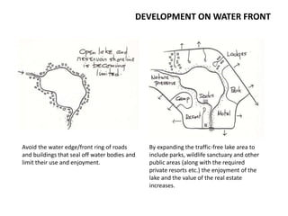 DEVELOPMENT ON WATER FRONT
Avoid the water edge/front ring of roads
and buildings that seal off water bodies and
limit their use and enjoyment.
By expanding the traffic-free lake area to
include parks, wildlife sanctuary and other
public areas (along with the required
private resorts etc.) the enjoyment of the
lake and the value of the real estate
increases.
 