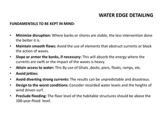 WATER EDGE DETAILING
FUNDAMENTALS TO BE KEPT IN MIND:
• Minimize disruption: Where banks or shores are stable, the less intervention done
the better it is.
• Maintain smooth flows: Avoid the use of elements that obstruct currents or block
the action of waves.
• Slope or armor the banks, if necessary: This will absorb the energy where the
currents are swift or the impact of the waves is heavy.
• Attain access to water: This By use of Ghats ,docks, piers, floats, ramps, etc.
• Avoid jetties:
• Avoid diverting strong currents: The results can be unpredictable and disastrous.
• Design to the worst conditions: Consider recorded water levels and the heights of
wind driven surf.
• Preclude flooding: The floor level of the habitable structures should be above the
100-year-flood level.
 