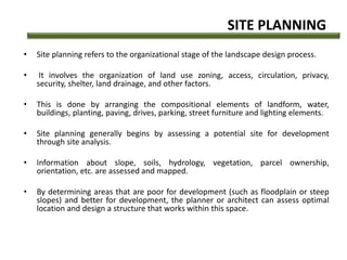 SITE PLANNING
• Site planning refers to the organizational stage of the landscape design process.
• It involves the organization of land use zoning, access, circulation, privacy,
security, shelter, land drainage, and other factors.
• This is done by arranging the compositional elements of landform, water,
buildings, planting, paving, drives, parking, street furniture and lighting elements.
• Site planning generally begins by assessing a potential site for development
through site analysis.
• Information about slope, soils, hydrology, vegetation, parcel ownership,
orientation, etc. are assessed and mapped.
• By determining areas that are poor for development (such as floodplain or steep
slopes) and better for development, the planner or architect can assess optimal
location and design a structure that works within this space.
 