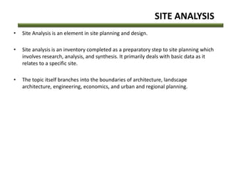 SITE ANALYSIS
• Site Analysis is an element in site planning and design.
• Site analysis is an inventory completed as a preparatory step to site planning which
involves research, analysis, and synthesis. It primarily deals with basic data as it
relates to a specific site.
• The topic itself branches into the boundaries of architecture, landscape
architecture, engineering, economics, and urban and regional planning.
 
