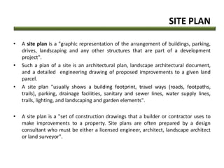 SITE PLAN
• A site plan is a "graphic representation of the arrangement of buildings, parking,
drives, landscaping and any other structures that are part of a development
project".
• Such a plan of a site is an architectural plan, landscape architectural document,
and a detailed engineering drawing of proposed improvements to a given land
parcel.
• A site plan "usually shows a building footprint, travel ways (roads, footpaths,
trails), parking, drainage facilities, sanitary and sewer lines, water supply lines,
trails, lighting, and landscaping and garden elements".
• A site plan is a "set of construction drawings that a builder or contractor uses to
make improvements to a property. Site plans are often prepared by a design
consultant who must be either a licensed engineer, architect, landscape architect
or land surveyor".
 