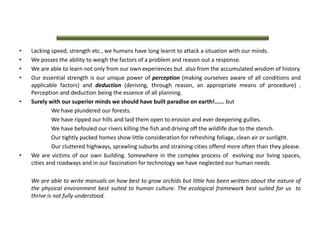 • Lacking speed, strength etc., we humans have long learnt to attack a situation with our minds.
• We posses the ability to weigh the factors of a problem and reason out a response.
• We are able to learn not only from our own experiences but also from the accumulated wisdom of history.
• Our essential strength is our unique power of perception (making ourselves aware of all conditions and
applicable factors) and deduction (deriving, through reason, an appropriate means of procedure) .
Perception and deduction being the essence of all planning.
• Surely with our superior minds we should have built paradise on earth!...... but
We have plundered our forests.
We have ripped our hills and laid them open to erosion and ever deepening gullies.
We have befouled our rivers killing the fish and driving off the wildlife due to the stench.
Our tightly packed homes show little consideration for refreshing foliage, clean air or sunlight.
Our cluttered highways, sprawling suburbs and straining cities offend more often than they please.
• We are victims of our own building. Somewhere in the complex process of evolving our living spaces,
cities and roadways and in our fascination for technology we have neglected our human needs.
We are able to write manuals on how best to grow orchids but little has been written about the nature of
the physical environment best suited to human culture. The ecological framework best suited for us to
thrive is not fully understood.
 