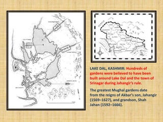 LAKE DAL, KASHMIR: Hundreds of
gardens were believed to have been
built around Lake Dal and the town of
Srinagar during Jahangir’s rule.
The greatest Mughal gardens date
from the reigns of Akbar’s son, Jahangir
(1569–1627), and grandson, Shah
Jahan (1592–1666).
 
