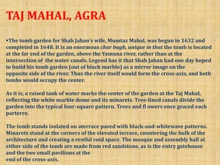 TAJ MAHAL, AGRA
The tomb garden for Shah Jahan’s wife, Mumtaz Mahal, was begun in 1632 and
completed in 1648. It is an enormous char bagh, unique in that the tomb is located
at the far end of the garden, above the Yamuna river, rather than at the
intersection of the water canals. Legend has it that Shah Jahan had one day hoped
to build his tomb garden (out of black marble) as a mirror image on the
opposite side of the river. Thus the river itself would form the cross-axis, and both
tombs would occupy the center.
As it is, a raised tank of water marks the center of the garden at the Taj Mahal,
reflecting the white marble dome and its minarets. Tree-lined canals divide the
garden into the typical four-square pattern. Trees and fl owers once graced each
parterre.
The tomb stands isolated on aterrace paved with black-and-whitewave patterns.
Minarets stand at the corners of the elevated terrace, countering the bulk of the
architecture and creating a restful void space. The mosque and assembly hall at
either side of the tomb are made from red sandstone, as is the entry gatehouse
and the two small pavilions at the
end of the cross-axis.
 