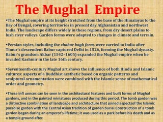 The Mughal Empire
The Mughal empire at its height stretched from the base of the Himalayas to the
Bay of Bengal, covering territories in present day Afghanistan and northwest
India. The landscape differs widely in these regions, from dry desert plains to
lush river valleys. Garden forms were adapted to changes in climate and terrain.
Persian styles, including the chahar bagh form, were carried to India after
Timur’s descendent Babur captured Delhi in 1526, forming the Mughal dynasty.
Babur’s grandson Akbar (1542–1605) expanded the Mughal empire when he
invaded Kashmir in the late 16th century.
Seventeenth-century Mughal art shows the influence of both Hindu and Islamic
cultures: aspects of a Buddhist aesthetic based on organic patterns and
sculptural ornamentation were combined with the Islamic sense of mathematical
order and geometry.
These infl uences can be seen in the architectural features and built forms of Mughal
gardens, and in the painted miniatures produced during this period. The tomb garden was
a distinctive combination of landscape and architecture that joined aspectsof the Islamic
paradise garden with the Central Asian tradition of garden burial.Construction of a tomb
garden began during an emperor’s lifetime; it was used as a park before his death and as
a temple ground after.
 