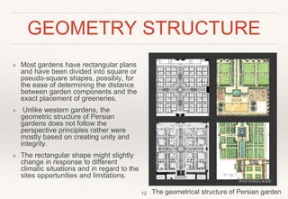GEOMETRY STRUCTURE
❖ Most gardens have rectangular plans
and have been divided into square or
pseudo-square shapes, possibly, for
the ease of determining the distance
between garden components and the
exact placement of greeneries.
❖ Unlike western gardens, the
geometric structure of Persian
gardens does not follow the
perspective principles rather were
mostly based on creating unity and
integrity.
❖ The rectangular shape might slightly
change in response to different
climatic situations and in regard to the
sites opportunities and limitations.
12 The geometrical structure of Persian garden
 