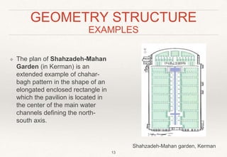 GEOMETRY STRUCTURE
EXAMPLES
❖ The plan of Shahzadeh-Mahan
Garden (in Kerman) is an
extended example of chahar-
bagh pattern in the shape of an
elongated enclosed rectangle in
which the pavilion is located in
the center of the main water
channels defining the north-
south axis.
13
Shahzadeh-Mahan garden, Kerman
 