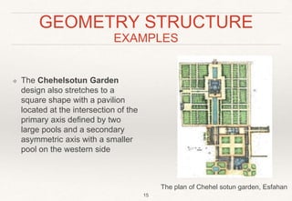 GEOMETRY STRUCTURE
EXAMPLES
❖ The Chehelsotun Garden
design also stretches to a
square shape with a pavilion
located at the intersection of the
primary axis defined by two
large pools and a secondary
asymmetric axis with a smaller
pool on the western side
15
The plan of Chehel sotun garden, Esfahan
 