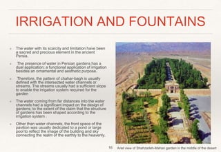 IRRIGATION AND FOUNTAINS
❖ The water with its scarcity and limitation have been
a sacred and precious element in the ancient
Persia.
❖ The presence of water in Persian gardens has a
dual application; a functional application of irrigation
besides an ornamental and aesthetic purpose.
❖ Therefore, the pattern of chahar-bagh is usually
defined with the intersected water channels or
streams. The streams usually had a sufficient slope
to enable the irrigation system required for the
garden
❖ The water coming from far distances into the water
channels had a significant impact on the design of
gardens; to the extent of the claim that the structure
of gardens has been shaped according to the
irrigation system .
❖ Other than water channels, the front space of the
pavilion was usually dedicated to a pond or large
pool to reflect the image of the building and sky
connecting the realm of the earthly to the heavenly.
16 Ariel view of Shahzadeh-Mahan garden in the middle of the desert
 