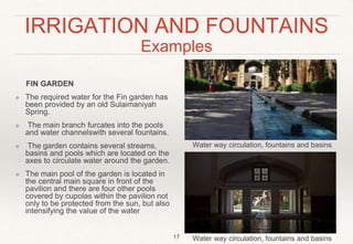 IRRIGATION AND FOUNTAINS
Examples
FIN GARDEN
❖ The required water for the Fin garden has
been provided by an old Sulaimaniyah
Spring.
❖ The main branch furcates into the pools
and water channelswith several fountains.
❖ The garden contains several streams,
basins and pools which are located on the
axes to circulate water around the garden.
❖ The main pool of the garden is located in
the central main square in front of the
pavilion and there are four other pools
covered by cupolas within the pavilion not
only to be protected from the sun, but also
intensifying the value of the water
17
Water way circulation, fountains and basins
Water way circulation, fountains and basins
 