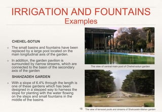 IRRIGATION AND FOUNTAINS
Examples
CHEHEL-SOTUN
❖ The small basins and fountains have been
replaced by a large pool located on the
main longitudinal axis of the garden.
❖ In addition, the garden pavilion is
surrounded by narrow streams, which are
connected to the basin of the secondary
axis of the garden
SHAHZADEH GARDEN
❖ With a slope of 6.4% through the length is
one of these gardens which has been
designed in a stepped way to harness the
slope for planting with the water flowing
on the steps and small fountains in the
middle of the basins.
18
The view of central main pool of Chehel-sotun garden
The view of terraced pools and streams of Shahzadeh-Mahan garden
 