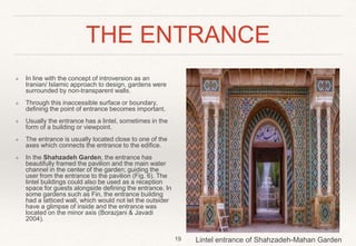 THE ENTRANCE
❖ In line with the concept of introversion as an
Iranian/ Islamic approach to design, gardens were
surrounded by non-transparent walls.
❖ Through this inaccessible surface or boundary,
defining the point of entrance becomes important.
❖ Usually the entrance has a lintel, sometimes in the
form of a building or viewpoint.
❖ The entrance is usually located close to one of the
axes which connects the entrance to the edifice.
❖ In the Shahzadeh Garden, the entrance has
beautifully framed the pavilion and the main water
channel in the center of the garden; guiding the
user from the entrance to the pavilion (Fig. 6). The
lintel buildings could also be used as a reception
space for guests alongside defining the entrance. In
some gardens such as Fin, the entrance building
had a latticed wall, which would not let the outsider
have a glimpse of inside and the entrance was
located on the minor axis (Borazjani & Javadi
2004).
19 Lintel entrance of Shahzadeh-Mahan Garden
 