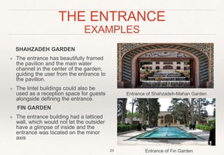 THE ENTRANCE
EXAMPLES
SHAHZADEH GARDEN
❖ The entrance has beautifully framed
the pavilion and the main water
channel in the center of the garden;
guiding the user from the entrance to
the pavilion.
❖ The lintel buildings could also be
used as a reception space for guests
alongside defining the entrance.
FIN GARDEN
❖ The entrance building had a latticed
wall, which would not let the outsider
have a glimpse of inside and the
entrance was located on the minor
axis
20 Entrance of Fin Garden
Entrance of Shahzadeh-Mahan Garden
 