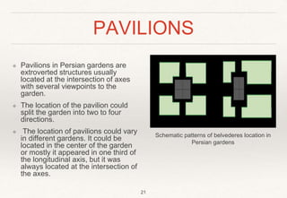 PAVILIONS
❖ Pavilions in Persian gardens are
extroverted structures usually
located at the intersection of axes
with several viewpoints to the
garden.
❖ The location of the pavilion could
split the garden into two to four
directions.
❖ The location of pavilions could vary
in different gardens. It could be
located in the center of the garden
or mostly it appeared in one third of
the longitudinal axis, but it was
always located at the intersection of
the axes.
Schematic patterns of belvederes location in
Persian gardens
21
 