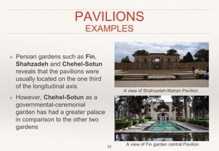 PAVILIONS
EXAMPLES
❖ Persian gardens such as Fin,
Shahzadeh and Chehel-Sotun
reveals that the pavilions were
usually located on the one third
of the longitudinal axis.
❖ However, Chehel-Sotun as a
governmental-ceremonial
garden has had a greater palace
in comparison to the other two
gardens
A view of Shahzadeh-Mahan Pavilion
A view of Fin garden central Pavilion
22
 