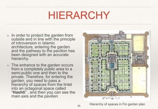 HIERARCHY
❖ In order to protect the garden from
outside and in line with the principle
of introversion in Islamic
architecture, entering the garden
and the pathway to the pavilion has
been designed with an accurate
hierarchy.
❖ The entrance to the garden occurs
from a completely public area to a
semi-public one and then to the
private. Therefore, for entering the
garden, you need to pass a
hierarchy of spaces from the lintel
into an octagonal space called
“Hashti” , and then you can see the
main axis and the pavilion
Hierarchy of spaces in Fin garden plan
26
 