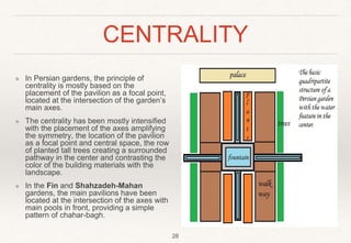 CENTRALITY
❖ In Persian gardens, the principle of
centrality is mostly based on the
placement of the pavilion as a focal point,
located at the intersection of the garden’s
main axes.
❖ The centrality has been mostly intensified
with the placement of the axes amplifying
the symmetry, the location of the pavilion
as a focal point and central space, the row
of planted tall trees creating a surrounded
pathway in the center and contrasting the
color of the building materials with the
landscape.
❖ In the Fin and Shahzadeh-Mahan
gardens, the main pavilions have been
located at the intersection of the axes with
main pools in front, providing a simple
pattern of chahar-bagh.
28
 