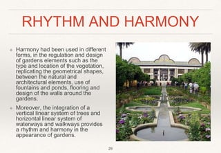 RHYTHM AND HARMONY
❖ Harmony had been used in different
forms, in the regulation and design
of gardens elements such as the
type and location of the vegetation,
replicating the geometrical shapes,
between the natural and
architectural elements, use of
fountains and ponds, flooring and
design of the walls around the
gardens.
❖ Moreover, the integration of a
vertical linear system of trees and
horizontal linear system of
waterways and walkways provides
a rhythm and harmony in the
appearance of gardens.
29
 