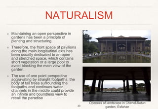 NATURALISM
❖ Maintaining an open perspective in
gardens has been a principle of
planting and structuring.
❖ Therefore, the front space of pavilions
along the main longitudinal axis has
been usually dedicated to an open
and stretched space, which contains
short vegetation or a large pool to
avoid blocking the main view of the
garden.
❖ The use of one point perspective
aggravating by straight footpaths, the
body of tall trees surrounding the
footpaths and continues water
channels in the middle could provide
an infinite and boundless view to
recall the paradise
Openess of landscape in Chehel-Sotun
garden, Esfahan
30
 