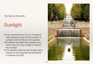 The Natural Elements
Sunlight
The important factor to be considered
while designing the Persian garden is
sunlight and its effects in the garden.
Architects arranged the samples and
forms from the rays of light to restrain
the sunlight.
The specific features and shapes were
chosen by the experienced architects
to hamess the light.
32
 
