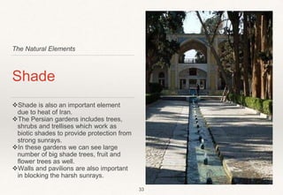 The Natural Elements
Shade
Shade is also an important element
due to heat of Iran.
The Persian gardens includes trees,
shrubs and trellises which work as
biotic shades to provide protection from
strong sunrays.
In these gardens we can see large
number of big shade trees, fruit and
flower trees as well.
Walls and pavilions are also important
in blocking the harsh sunrays.
33
 