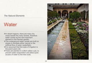 The Natural Elements
Water
In desert regions, there are many dry
areas beside the many forests, therefore
water comes as the next important
element in the Persian garden.
The underground water canals are built on
slopes to facilitate either natural or the
artificial flow of water (waterfalls).
It is assumed that this style of irrigation is
thousand years old.
Trees are planted in a ditch called a jub, to
prevent water evaporation and allow quick
access of water to the tree roots.
34
 