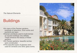 The Natural Elements
Buildings
In many of the Persian gardens,
buildings of splendour, brick works and
pavilions are seen.
Iranian architects used to build domes
on square buildings very skilfully.
These enhance the beauty of these
gardens.
In Persian gardens, beautiful arches
were constructed.
The beautiful types of glasses were
used for windows and other glass works.
35
 