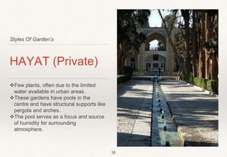 Styles Of Garden’s
HAYAT (Private)
Few plants, often due to the limited
water available in urban areas.
These gardens have pools in the
centre and have structural supports like
pergola and arches..
The pool serves as a focus and source
of humidity for surrounding
atmosphere.
38
 
