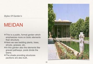 Styles Of Garden’s
MEIDAN
This is a public, formal garden which
emphasizes more on biotic elements
than structure.
Here we see bedding plants, trees,
shrubs, grasses, etc.
In this garden also the elements like
graved pathways, pools divide the
lawns.
The shade providing structures
pavilions are also built..
39
 