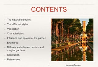 CONTENTS
❖ The natural elements
❖ The different styles
❖ Vegetation
❖ Characteristics
❖ Influence and spread of the garden
❖ Examples
❖ Differences between persian and
mughal gardens
❖ Conclusion
❖ References
4 Iranian Garden
 