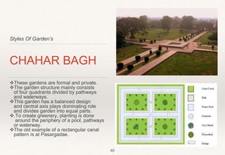 Styles Of Garden’s
CHAHAR BAGH
These gardens are formal and private.
The garden structure mainly consists
of four quadrants divided by pathways
and waterways.
This garden has a balanced design
and central axis plays dominating role
and divides garden into equal parts.
.To create greenery, planting is done
around the periphery of a pool, pathways
or waterway.
The old example of a rectangular canal
pattern is at Pasargadae.
40
 