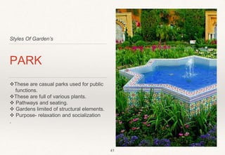 Styles Of Garden’s
PARK
These are casual parks used for public
functions.
These are full of various plants.
 Pathways and seating.
 Gardens limited of structural elements.
 Purpose- relaxation and socialization
.
41
 