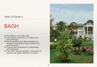 Styles Of Garden’s
BAGH
The Bagh is a private area.
It gives less emphasis on waterways
and pathways.
These gardens are often attached to
houses consisting of trees, lawns and
ground plants
 It gives less emphasis on waterways
and pathways.
 Like other casual gardens, it focuses on
natural and green aspects of nature.
42
 