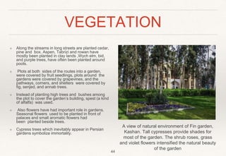 VEGETATION
❖ Along the streams in long streets are planted cedar,
pine and box. Aspen, Tabrizi and rowan have
mostly been planted in clay lands ,Wych elm, bid,
and purple trees, have often been planted around
pools.
❖ Plots at both sides of the routes into a garden,
were covered by fruit seedlings, plots around the
gardens were covered by grapevines, and the
pathways, corners, and shelters were covered by
fig, senjed, and annab trees.
❖ Instead of planting high trees and bushes among
the plot to cover the garden’s building, spest (a kind
of alfalfa) was used.
❖ Also flowers have had important role in gardens.
Seasonal flowers used to be planted in front of
palaces and small aromatic flowers had
been planted beside trees.
❖ Cypress trees which inevitably appear in Persian
gardens symbolize immortality.
44
A view of natural environment of Fin garden,
Kashan. Tall cypresses provide shades for
most of the garden. The shrub roses, grass
and violet flowers intensified the natural beauty
of the garden
 