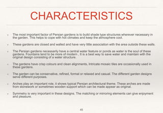 CHARACTERISTICS
❖ The most important factor of Persian gardens is to build shade type structures wherever necessary in
the garden. This helps to cope with hot climates and keep the atmosphere cool.
❖ These gardens are closed and walled and have very little association with the area outside these walls.
❖ The Persian gardens necessarily have a central water feature or ponds as water is the soul of these
gardens. Fountains tend to be more of modern , It is a best way to save water and maintain with the
original design consisting of a water structure.
❖ The gardens have crisp colours and clean alignments, Intricate mosaic tiles are occasionally used in
these gardens.
❖ The garden can be conservative, refined, formal or relaxed and casual. The different garden designs
serve different purposes.
❖ Arches play an important role, it shows typical Persian architectural theme. These arches are made
from stonework or sometimes wooden support which can be made appear as original.
❖ Symmetry is very important in these designs. The matching or mirroring elements can give enjoyment
and pleasure.
45
 