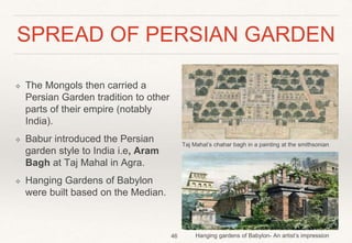 SPREAD OF PERSIAN GARDEN
❖ The Mongols then carried a
Persian Garden tradition to other
parts of their empire (notably
India).
❖ Babur introduced the Persian
garden style to India i.e, Aram
Bagh at Taj Mahal in Agra.
❖ Hanging Gardens of Babylon
were built based on the Median.
46 Hanging gardens of Babylon- An artist’s impression
Taj Mahal’s chahar bagh in a painting at the smithsonian
 