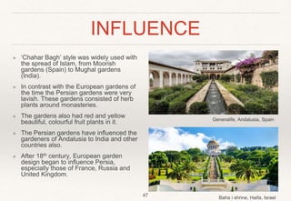 INFLUENCE
❖ ‘Chahar Bagh’ style was widely used with
the spread of Islam, from Moorish
gardens (Spain) to Mughal gardens
(India).
❖ In contrast with the European gardens of
the time the Persian gardens were very
lavish. These gardens consisted of herb
plants around monasteries.
❖ The gardens also had red and yellow
beautiful, colourful fruit plants in it.
❖ The Persian gardens have influenced the
gardeners of Andalusia to India and other
countries also.
❖ After 18th century, European garden
design began to influence Persia,
especially those of France, Russia and
United Kingdom.
47
Baha i shrine, Haifa, Israel
Generalife, Andalusia, Spain
 