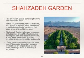 SHAHZADEH GARDEN
❖ It is an Iranian garden benefiting from the
best natural situation.
❖ Fertile soil, sufficient sunshine, mild wind,
and access to Tigaran water had made it
possible to construct a garden on that
scale on an arid and barren land.
❖ Shahzadeh Garden is located on Joupar
altitudes in an area of 5.5 hectares, in a
rectangular form and slope of about 6.4%.
A long fence separates it from the
undesirable atmosphere of its peripherals.
❖ Water, enters the garden from the upper
side. Primary and secondary axes and
leveled beds are irrigated in a special
order, creating a mass of and unique
vegetation.
49
 