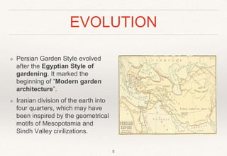 EVOLUTION
❖ Persian Garden Style evolved
after the Egyptian Style of
gardening. It marked the
beginning of ”Modern garden
architecture”.
❖ Iranian division of the earth into
four quarters, which may have
been inspired by the geometrical
motifs of Mesopotamia and
Sindh Valley civilizations.
5
 