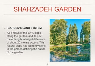 SHAHZADEH GARDEN
❖ GARDEN’S LAND SYSTEM
❖ As a result of the 6.4% slope
along the garden, and its 407
meter length, a height difference
of about 20 meters occurs. This
natural slope has led to divisions
in the garden defining the nature
of the garden.
50
 