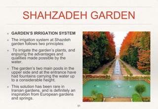 SHAHZADEH GARDEN
❖ GARDEN’S IRRIGATION SYSTEM
❖ The irrigation system at Shazdeh
garden follows two principles:
❖ To irrigate the garden’s plants, and
enjoying the advantages and
qualities made possible by the
water.
❖ The garden’s two main pools in the
upper side and at the entrance have
had fountains carrying the water up
to a considerable height.
❖ This solution has been rare in
Iranian gardens, and is definitely an
inspiration from European gardens
and springs.
51
 