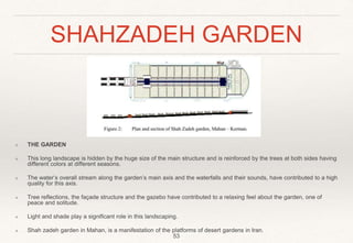 SHAHZADEH GARDEN
❖ THE GARDEN
❖ This long landscape is hidden by the huge size of the main structure and is reinforced by the trees at both sides having
different colors at different seasons.
❖ The water’s overall stream along the garden’s main axis and the waterfalls and their sounds, have contributed to a high
quality for this axis.
❖ Tree reflections, the façade structure and the gazebo have contributed to a relaxing feel about the garden, one of
peace and solitude.
❖ Light and shade play a significant role in this landscaping.
❖ Shah zadeh garden in Mahan, is a manifestation of the platforms of desert gardens in Iran.
53
 