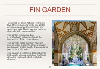 FIN GARDEN
❖ Designed for Shah Abbas I. There are
four different gardens inside the garden
which are separated by principal and
secondary axis. These axis are made as
channels with turquoise tiles.
❖ The garden is organized as
a chaharbagh with a pavilion at the
intersection of the principal axis.
❖ This pavilion faces the main house in
one direction and in the other a smaller
pavilion with a talar porch. It faces a large
pool on its south side.
❖ The pavilion overlooks a broad channel
that runs to various subsidiary buildings
along the north wall which is slightly
elevated.
54
 